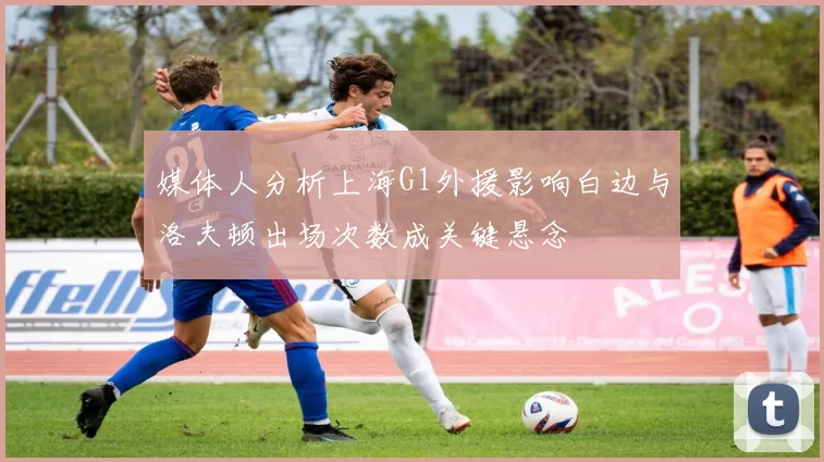 媒体人分析上海G1外援影响白边与洛夫顿出场次数成关键悬念