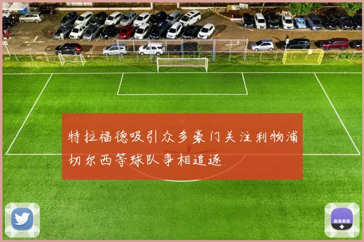 特拉福德吸引众多豪门关注利物浦切尔西等球队争相追逐