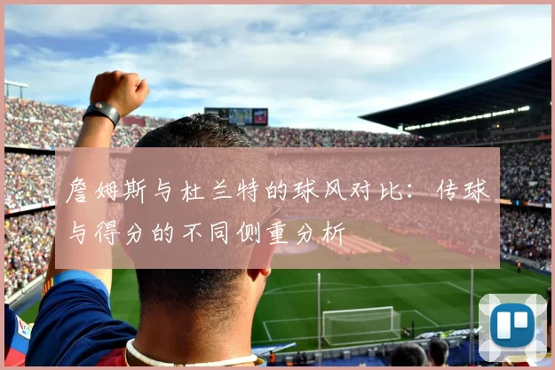 詹姆斯与杜兰特的球风对比：传球与得分的不同侧重分析