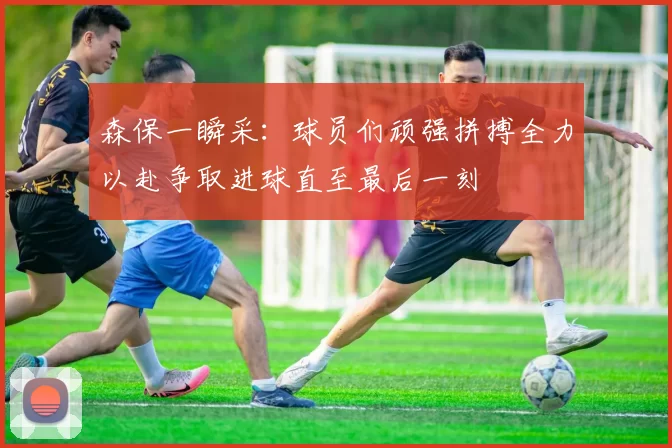 森保一瞬采：球员们顽强拼搏全力以赴争取进球直至最后一刻