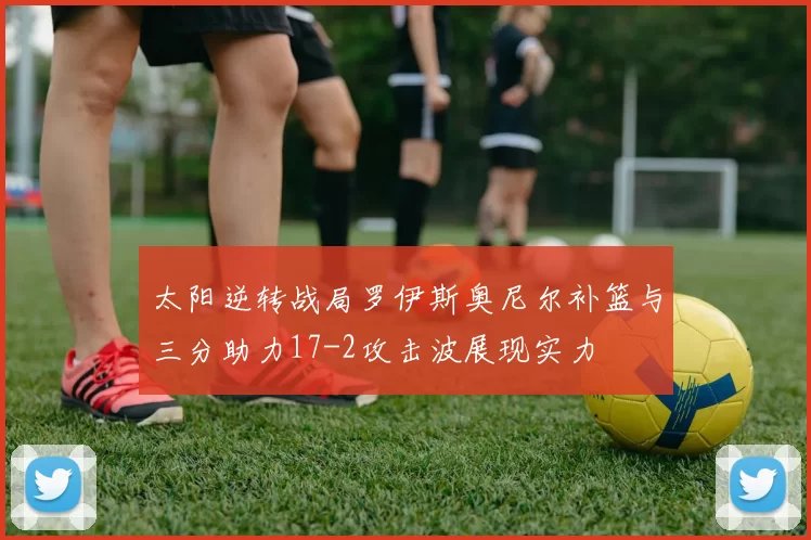 太阳逆转战局罗伊斯奥尼尔补篮与三分助力17-2攻击波展现实力