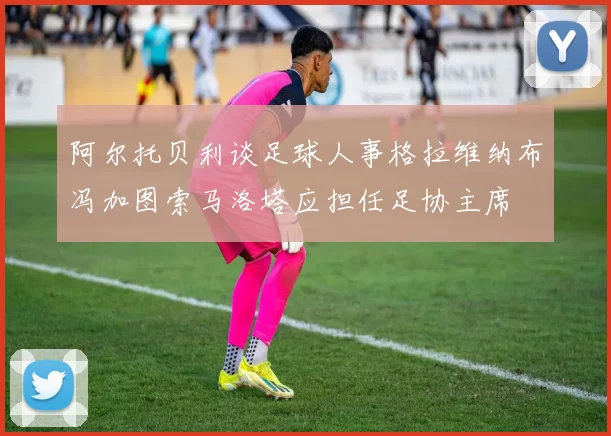 阿尔托贝利谈足球人事格拉维纳布冯加图索马洛塔应担任足协主席