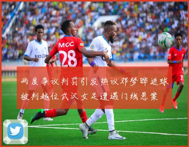 两度争议判罚引发热议邓梦晔进球被判越位武汉女足遭遇门线悬案