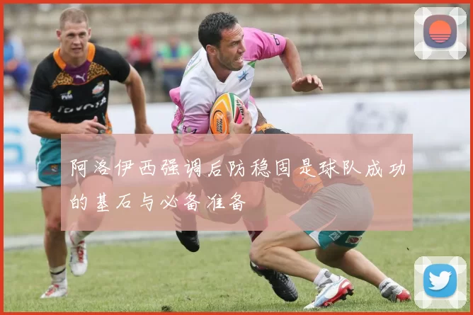 阿洛伊西强调后防稳固是球队成功的基石与必备准备