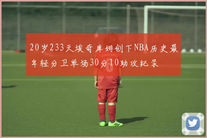 20岁233天埃奇库姆创下NBA历史最年轻分卫单场30分10助攻纪录
