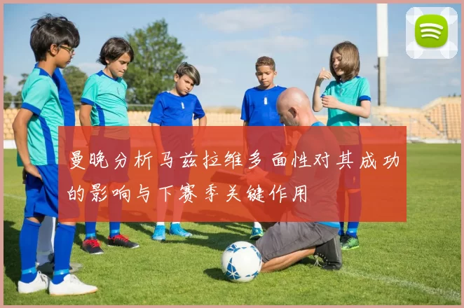 曼晚分析马兹拉维多面性对其成功的影响与下赛季关键作用