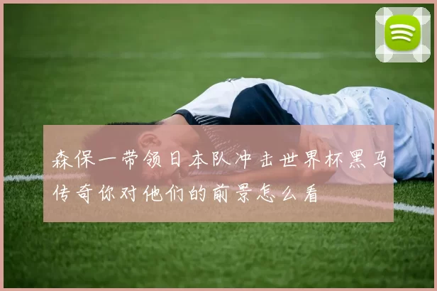 森保一带领日本队冲击世界杯黑马传奇你对他们的前景怎么看