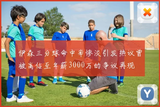 伊森三分球命中率惨淡引发热议曾被高估至年薪3000万的争议再现