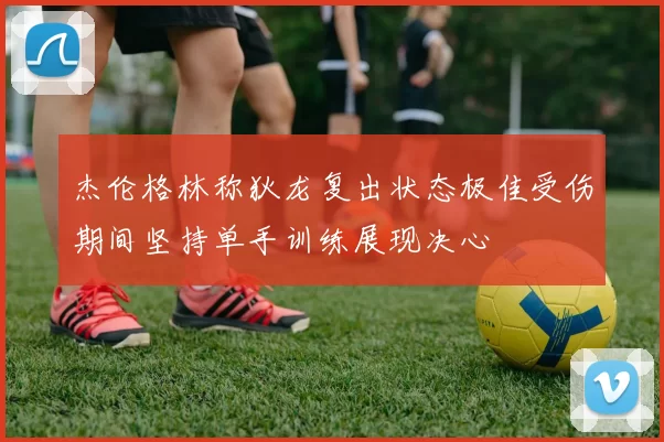 杰伦格林称狄龙复出状态极佳受伤期间坚持单手训练展现决心