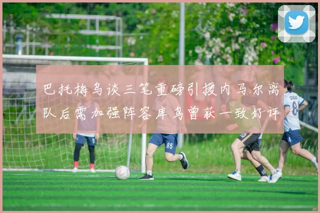 巴托梅乌谈三笔重磅引援内马尔离队后需加强阵容库鸟曾获一致好评