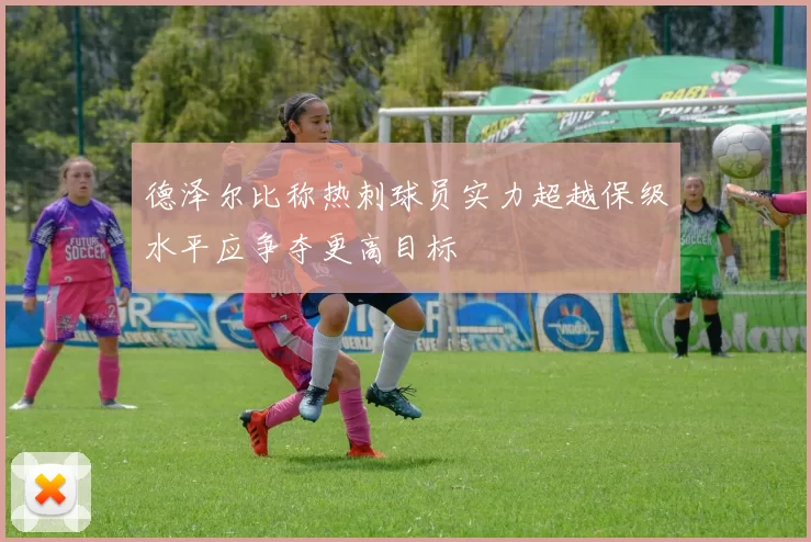 德泽尔比称热刺球员实力超越保级水平应争夺更高目标