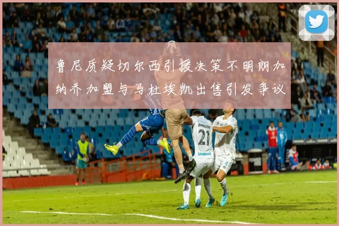 鲁尼质疑切尔西引援决策不明朗加纳乔加盟与马杜埃凯出售引发争议